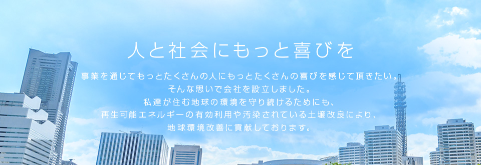 人と社会にもっと喜びを事業を通じてもっとたくさんの人にもっとたくさんの喜びを感じて頂きたい。そんな思いで会社を設立しました。私達が住む地球の環境を守り続けるためにも、再生可能エネルギーの有効利用や汚染されている土壌改良により、地球環境改善に貢献しております。